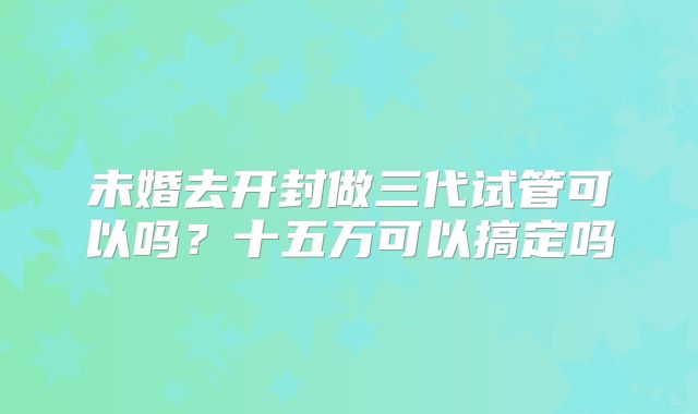 未婚去开封做三代试管可以吗？十五万可以搞定吗