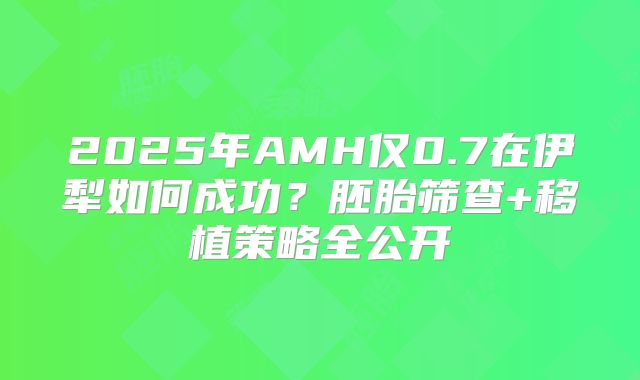 2025年AMH仅0.7在伊犁如何成功？胚胎筛查+移植策略全公开