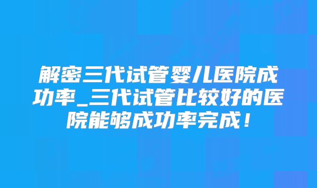 解密三代试管婴儿医院成功率_三代试管比较好的医院能够成功率完成！