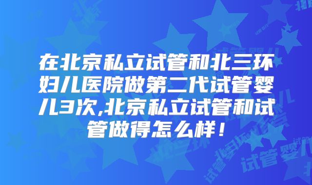 在北京私立试管和北三环妇儿医院做第二代试管婴儿3次,北京私立试管和试管做得怎么样!