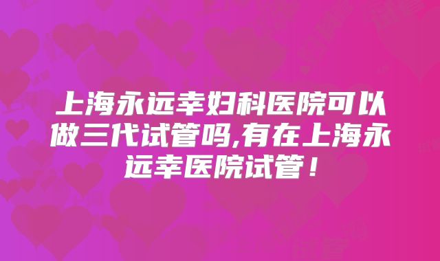 上海永远幸妇科医院可以做三代试管吗,有在上海永远幸医院试管！