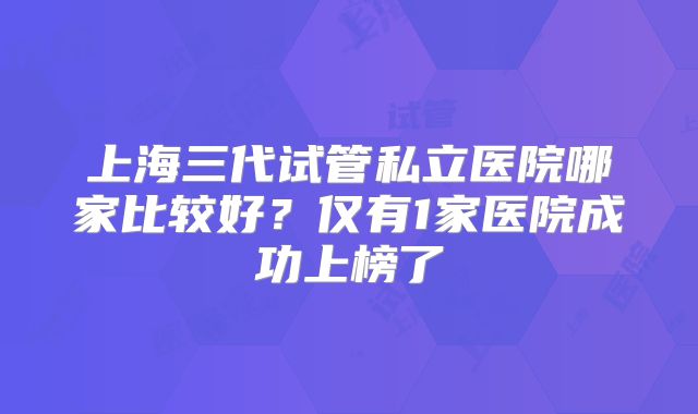 上海三代试管私立医院哪家比较好？仅有1家医院成功上榜了