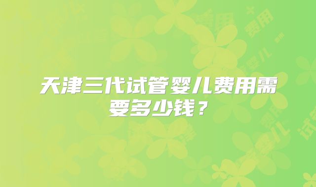 天津三代试管婴儿费用需要多少钱?