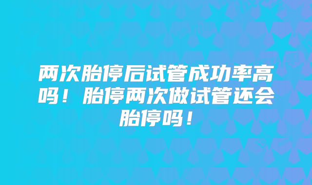 两次胎停后试管成功率高吗！胎停两次做试管还会胎停吗！