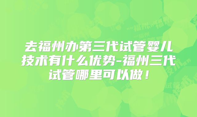 去福州办第三代试管婴儿技术有什么优势-福州三代试管哪里可以做！