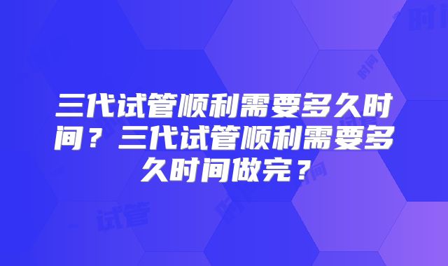 三代试管顺利需要多久时间？三代试管顺利需要多久时间做完？