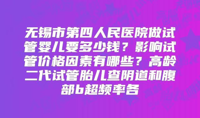 无锡市第四人民医院做试管婴儿要多少钱？影响试管价格因素有哪些？高龄二代试管胎儿查阴道和腹部b超频率各