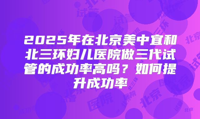 2025年在北京美中宜和北三环妇儿医院做三代试管的成功率高吗？如何提升成功率