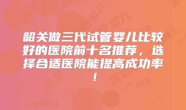 韶关做三代试管婴儿比较好的医院前十名推荐,选择合适医院能提高成功率!