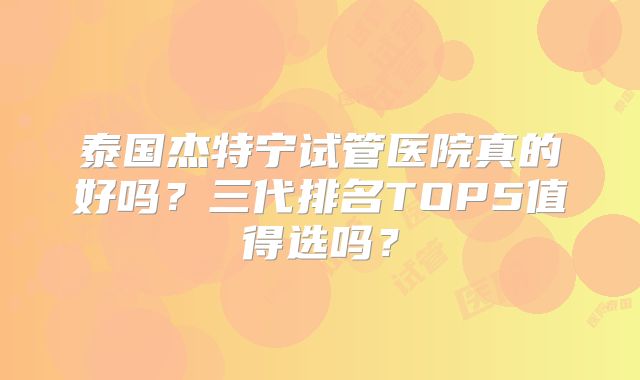 泰国杰特宁试管医院真的好吗?三代排名TOP5值得选吗?