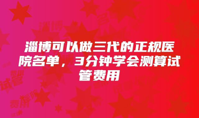 淄博可以做三代的正规医院名单,3分钟学会测算试管费用