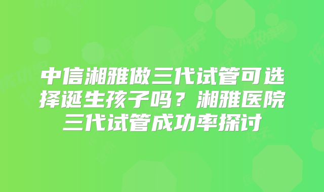 中信湘雅做三代试管可选择诞生孩子吗？湘雅医院三代试管成功率探讨