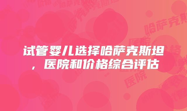 试管婴儿选择哈萨克斯坦，医院和价格综合评估