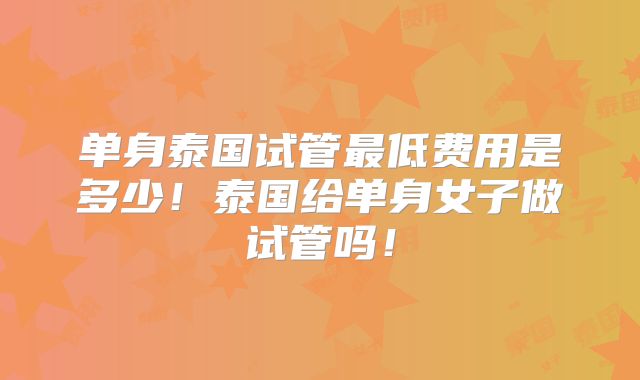 单身泰国试管最低费用是多少！泰国给单身女子做试管吗！