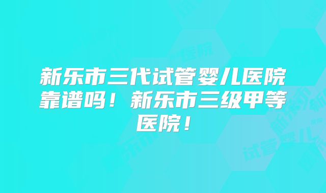 新乐市三代试管婴儿医院靠谱吗!新乐市三级甲等医院!