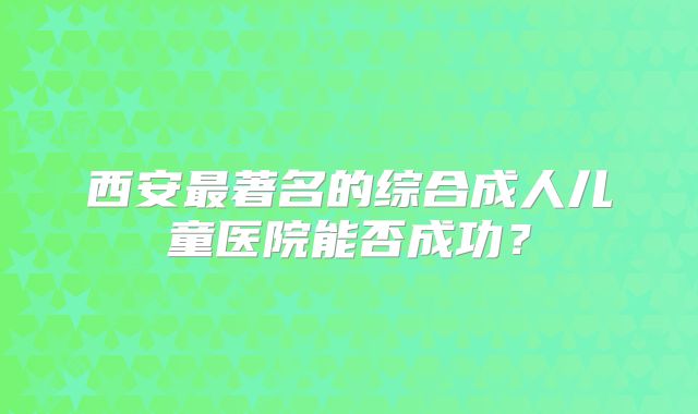 西安最著名的综合成人儿童医院能否成功?