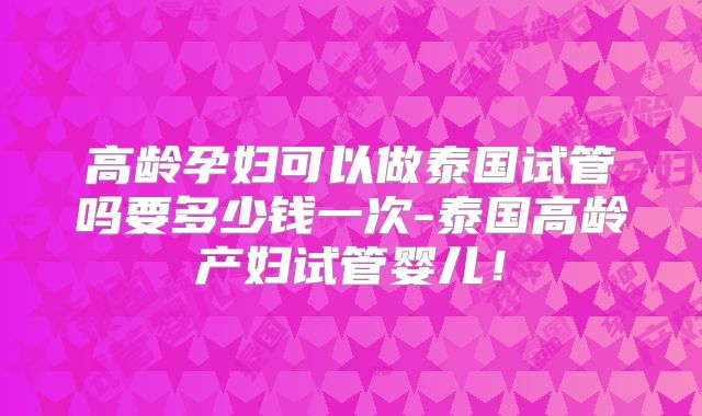 高龄孕妇可以做泰国试管吗要多少钱一次-泰国高龄产妇试管婴儿！