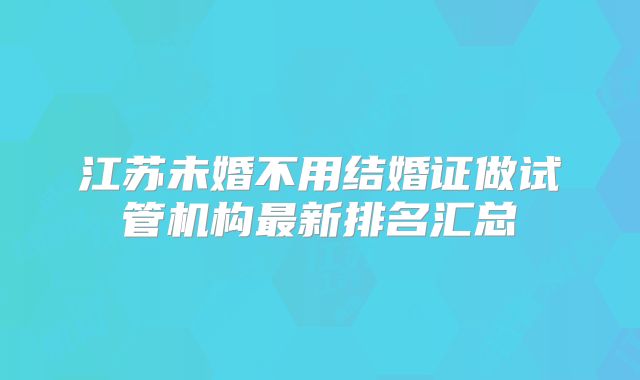 江苏未婚不用结婚证做试管机构最新排名汇总