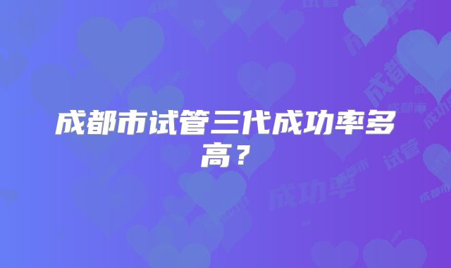 成都市试管三代成功率多高？