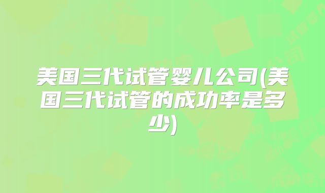 美国三代试管婴儿公司(美国三代试管的成功率是多少)