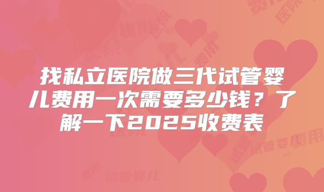 找私立医院做三代试管婴儿费用一次需要多少钱?了解一下2025收费表