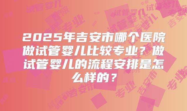 2025年吉安市哪个医院做试管婴儿比较专业？做试管婴儿的流程安排是怎么样的？