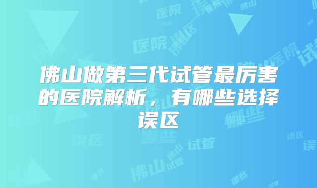 佛山做第三代试管最厉害的医院解析，有哪些选择误区