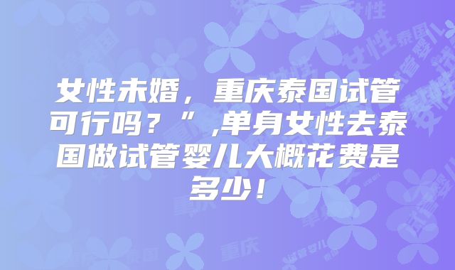 女性未婚，重庆泰国试管可行吗？”,单身女性去泰国做试管婴儿大概花费是多少！