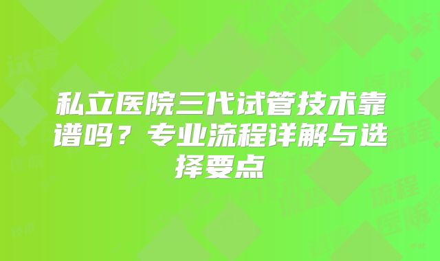 私立医院三代试管技术靠谱吗？专业流程详解与选择要点