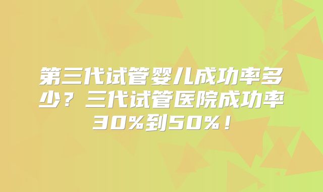 第三代试管婴儿成功率多少？三代试管医院成功率30%到50%！
