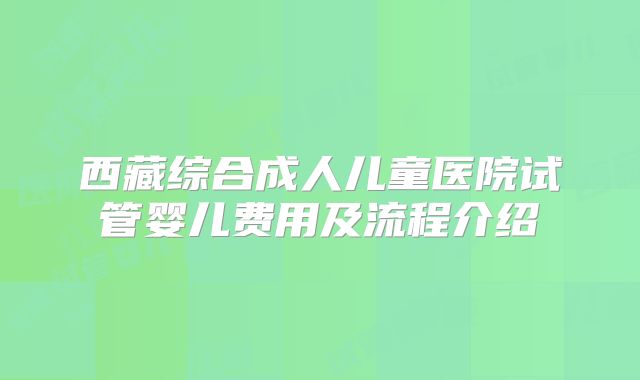 西藏综合成人儿童医院试管婴儿费用及流程介绍