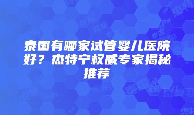 泰国有哪家试管婴儿医院好？杰特宁权威专家揭秘推荐