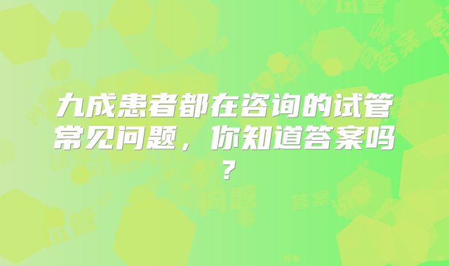 九成患者都在咨询的试管常见问题，你知道答案吗？
