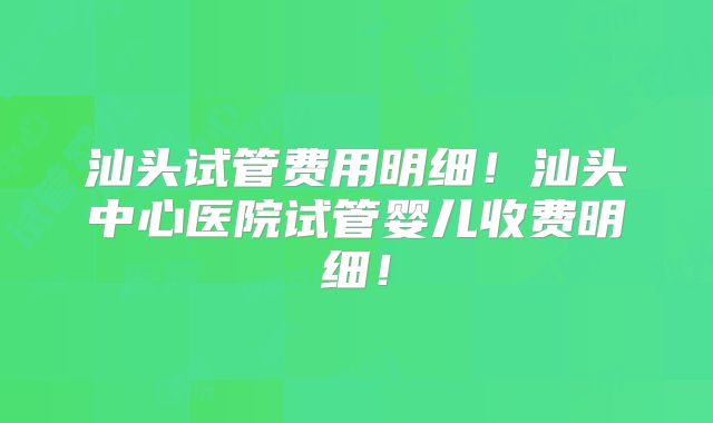 汕头试管费用明细！汕头中心医院试管婴儿收费明细！
