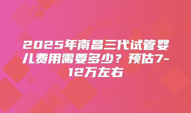 2025年南昌三代试管婴儿费用需要多少?预估7-12万左右