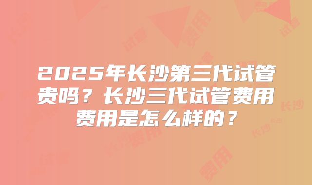 2025年长沙第三代试管贵吗？长沙三代试管费用费用是怎么样的？