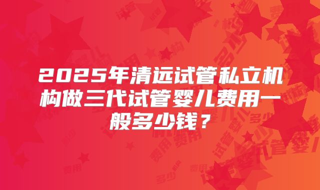 2025年清远试管私立机构做三代试管婴儿费用一般多少钱？
