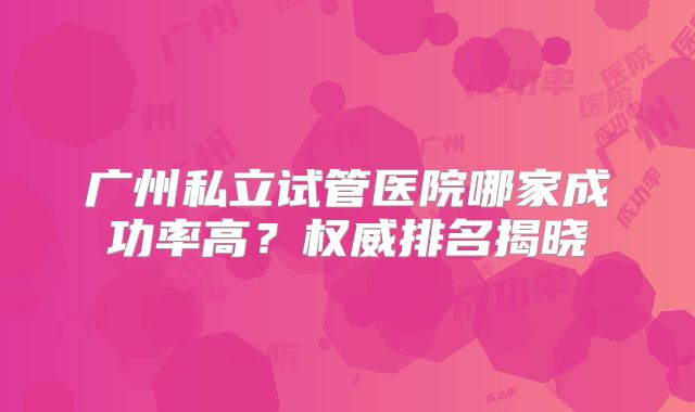 广州私立试管医院哪家成功率高？权威排名揭晓