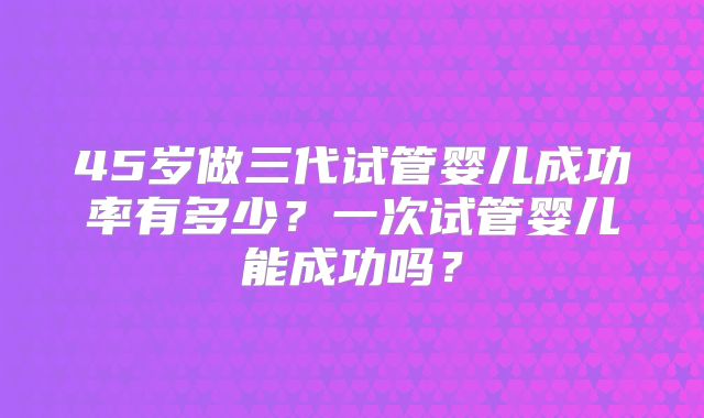 45岁做三代试管婴儿成功率有多少？一次试管婴儿能成功吗？