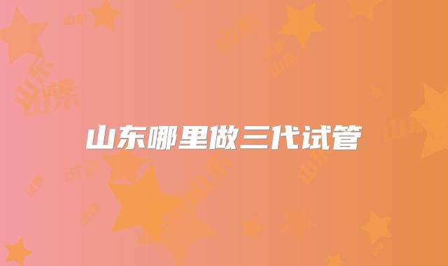 山东哪里做三代试管