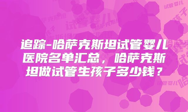 追踪-哈萨克斯坦试管婴儿医院名单汇总，哈萨克斯坦做试管生孩子多少钱？