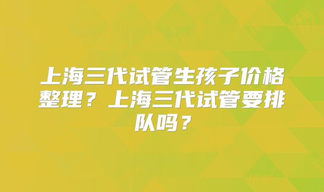 上海三代试管生孩子价格整理？上海三代试管要排队吗？