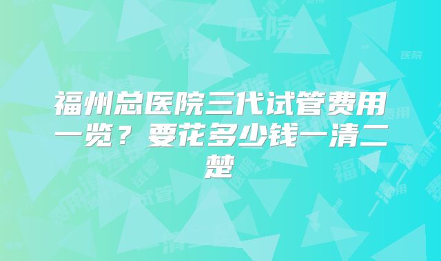 福州总医院三代试管费用一览?要花多少钱一清二楚