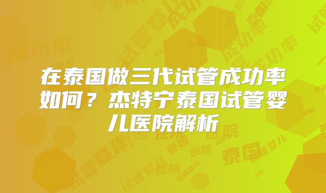 在泰国做三代试管成功率如何？杰特宁泰国试管婴儿医院解析
