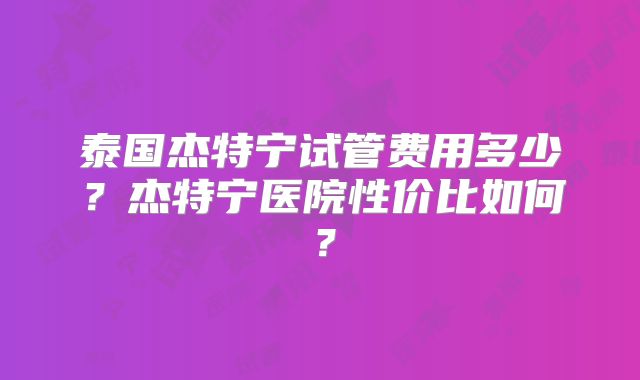 泰国杰特宁试管费用多少？杰特宁医院性价比如何？