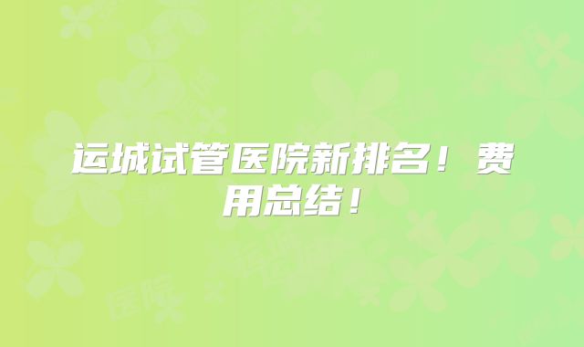 运城试管医院新排名!费用总结!