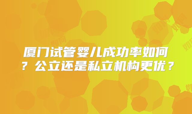 厦门试管婴儿成功率如何?公立还是私立机构更优?