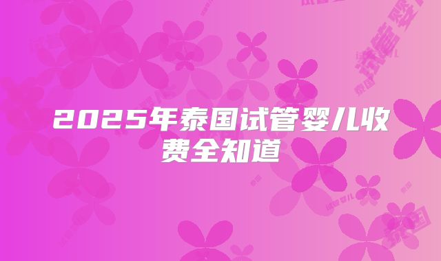 2025年泰国试管婴儿收费全知道
