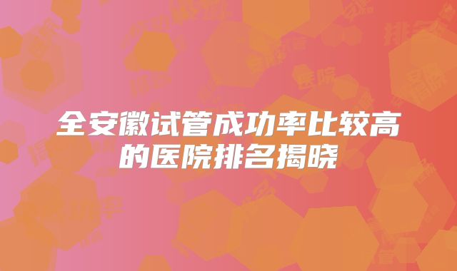 全安徽试管成功率比较高的医院排名揭晓