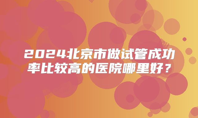 2024北京市做试管成功率比较高的医院哪里好?